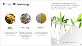 Modul 6 KB1 - Bioteknologi
Prinsip Bioteknologi
Agen
Biologi
Pemanfaatan agen biologi
untuk memperoleh
produk atau jasa
Teknologi
Teknologi memanipulasi
agen biologi agar dapat
menghasilkan produk dan
jasa yang lebih
bermanfaat
Produk
Produk yang dihasilkan
dapat dimanfaatkan oleh
masyarakat luas
4
“Ruang lingkup bioteknologi sangat luas,
mencakup seluruh teknik untuk menghasilkan
barang atau jasa dengan memanfaatkan
sistem biologi maupun sel hidup”
 