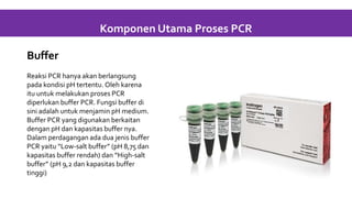 Buffer
Reaksi PCR hanya akan berlangsung
pada kondisi pH tertentu. Oleh karena
itu untuk melakukan proses PCR
diperlukan buffer PCR. Fungsi buffer di
sini adalah untuk menjamin pH medium.
Buffer PCR yang digunakan berkaitan
dengan pH dan kapasitas buffer nya.
Dalam perdagangan ada dua jenis buffer
PCR yaitu “Low-salt buffer” (pH 8,75 dan
kapasitas buffer rendah) dan “High-salt
buffer” (pH 9,2 dan kapasitas buffer
tinggi)
Komponen Utama Proses PCR
 