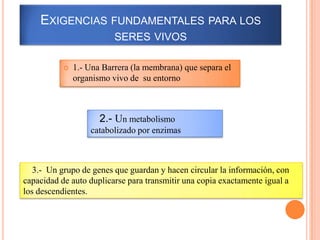 EXIGENCIAS FUNDAMENTALES PARA LOS
                          SERES VIVOS

              1.- Una Barrera (la membrana) que separa el
               organismo vivo de su entorno



                      2.- Un metabolismo
                   catabolizado por enzimas



   3.- Un grupo de genes que guardan y hacen circular la información, con
capacidad de auto duplicarse para transmitir una copia exactamente igual a
los descendientes.
 