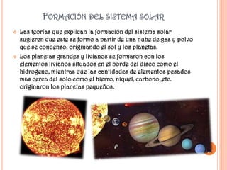 FORMACIÓN DEL SISTEMA SOLAR
   Las teorías que explican la formación del sistema solar
    sugieren que este se formo a partir de una nube de gas y polvo
    que se condenso, originando el sol y los planetas.
   Los planetas grandes y livianos se formaron con los
    elementos livianos situados en el borde del disco como el
    hidrogeno, mientras que las cantidades de elementos pesados
    mas cerca del solo como el hierro, níquel, carbono ,etc.
    originaron los planetas pequeños.
 