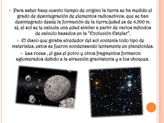    Para saber hace cuanto tiempo de origino la tierra se ha medido el
      grado de desintegración de elementos radioactivos, que se han
     desintegrado desde la formación de la tierra.(edad es de 4.500 m.
     a), al sol se le calcula una edad similar a partir de varios métodos
                 de calculo basados en la “Evolución Estelar”.
       El disco que giraba alrededor del sol contenía todo tipo de
    materiales, estos se fueron condensando lentamente en planetoides.
          Las rocas , el gas el polvo y otros fragmentos formaron
      aglomerados debido a la atracción gravitatoria y a los choques.
 