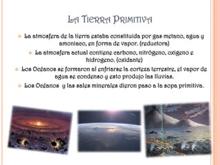 LA TIERRA PRIMITIVA
  La atmosfera de la tierra estaba constituida por gas metano, agua y
               amoniaco, en forma de vapor. (reductora)
     La atmosfera actual contiene carbono, nitrógeno, oxigeno e
                           hidrogeno. (oxidante)
 Los Océanos se formaron al enfriarse la corteza terrestre, el vapor de
             agua se condenso y esto produjo las lluvias.
  Los Océanos y las sales minerales dieron paso a la sopa primitiva.
 