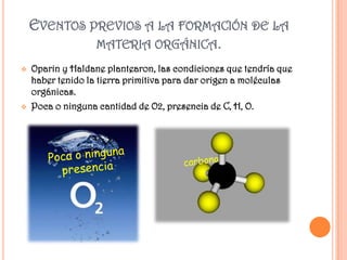 EVENTOS PREVIOS A LA FORMACIÓN DE LA
             MATERIA ORGÁNICA.
   Oparin y Haldane plantearon, las condiciones que tendría que
    haber tenido la tierra primitiva para dar origen a moléculas
    orgánicas.
   Poca o ninguna cantidad de O2, presencia de C, H, O.
 