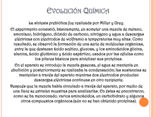 EVOLUCIÓN QUÍMICA
          La síntesis prebiótica fue realizada por Miller y Urey.
El experimento consistió, básicamente, en someter una mezcla de metano,
 amoníaco, hidrógeno, dióxido de carbono, nitrógeno y agua a descargas
  eléctricas con electrodos de wolframio a temperaturas muy altas. Como
 resultado, se observó la formación de una serie de moléculas orgánicas,
  entre la que destacan ácido acético, glucosa, y los aminoácidos glicina,
 alanina, ácido glutámico y ácido aspártico, usados por las células como
              los pilares básicos para sintetizar sus proteínas.
  En el aparato se introdujo la mezcla gaseosa, el agua se mantenía en
ebullición y posteriormente se realizaba la condensación; las sustancias se
    mantenían a través del aparato mientras dos electrodos producían
             descargas eléctricas continuas en otro recipiente.
Después que la mezcla había circulado a través del aparato, por medio de
 una llave se extraían muestras para analizarlas. En éstas se encontraron,
 como se ha mencionado, varios aminoácidos, un carbohidrato y algunos
     otros compuestos orgánicos.(aún no se han obtenido proteínas).
 