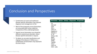 Conclusion and Perspectives
• Combination of novel and traditional
disease-specific biomarkers may improve
diagnosis and management of SLE
• Most of the proposed urinary biomarkers
are associated with active nephritis,
irrespective of the underlying disease
• Several serum biomarkers are shared by
different autoimmune disorders. More
disease specific biomarker is require.
• To obtain an accurate classification and
staging of the disease in follow-up, a
combination of biomarkers may represent
the best choice.
Department of Biotechnology 12
 