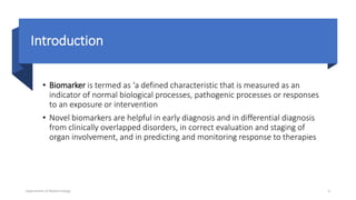Introduction
• Biomarker is termed as ‘a defined characteristic that is measured as an
indicator of normal biological processes, pathogenic processes or responses
to an exposure or intervention
• Novel biomarkers are helpful in early diagnosis and in differential diagnosis
from clinically overlapped disorders, in correct evaluation and staging of
organ involvement, and in predicting and monitoring response to therapies
Department of Biotechnology 4
 