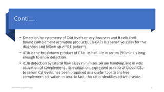 Conti….
• Detection by cytometry of C4d levels on erythrocytes and B cells (cell-
bound complement activation products, CB-CAP) is a sensitive assay for the
diagnosis and follow up of SLE patients.
• iC3b is the breakdown product of C3b. Its half-life in serum (90 min) is long
enough to allow detection.
• iC3b detection by lateral flow assay minimizes serum handling and in vitro
activation of complement . Its evaluation, expressed as ratio of blood iC3b
to serum C3 levels, has been proposed as a useful tool to analyse
complement activation in sera. In fact, this ratio identifies active disease.
Department of Biotechnology 6
 