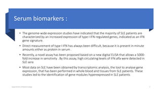 Serum biomarkers :
• The genome-wide expression studies have indicated that the majority of SLE patients are
characterized by an increased expression of type I IFN-regulated genes, indicated as an IFN
gene signature.
• Direct measurement of type I IFN has always been difficult, because it is present in minute
amounts either as protein in serum .
• Recently, a novel assay has been proposed based on a new digital ELISA that allows a 5000-
fold increase in sensitivity . By this assay, high circulating levels of IFN alfa were detected in
SLE sera
• Most data on SLE have been obtained by transcriptomic analysis, the tool to analyse gene
expression, that has been performed in whole blood and tissues from SLE patients. These
studies led to the identification of gene modules hyperexpressed in SLE patients
Department of Biotechnology 7
 