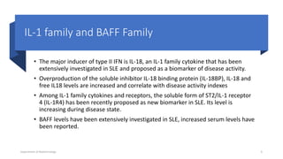 IL-1 family and BAFF Family
• The major inducer of type II IFN is IL-18, an IL-1 family cytokine that has been
extensively investigated in SLE and proposed as a biomarker of disease activity.
• Overproduction of the soluble inhibitor IL-18 binding protein (IL-18BP), IL-18 and
free IL18 levels are increased and correlate with disease activity indexes
• Among IL-1 family cytokines and receptors, the soluble form of ST2/IL-1 receptor
4 (IL-1R4) has been recently proposed as new biomarker in SLE. Its level is
increasing during disease state.
• BAFF levels have been extensively investigated in SLE, increased serum levels have
been reported.
Department of Biotechnology 9
 