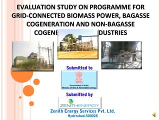 EVALUATION STUDY ON PROGRAMME FOR
GRID-CONNECTED BIOMASS POWER, BAGASSE
    COGENERATION AND NON-BAGASSE
      COGENERATION IN INDUSTRIES



                 Submitted to




                 Submitted by


          Zenith Energy Services Pvt. Ltd.
                  Hyderabad-500028
 