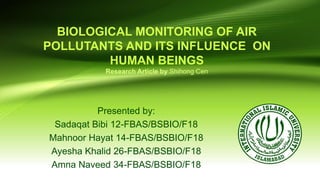 BIOLOGICAL MONITORING OF AIR
POLLUTANTS AND ITS INFLUENCE ON
HUMAN BEINGS
Research Article by Shihong Cen
Presented by:
Sadaqat Bibi 12-FBAS/BSBIO/F18
Mahnoor Hayat 14-FBAS/BSBIO/F18
Ayesha Khalid 26-FBAS/BSBIO/F18
Amna Naveed 34-FBAS/BSBIO/F18
 
