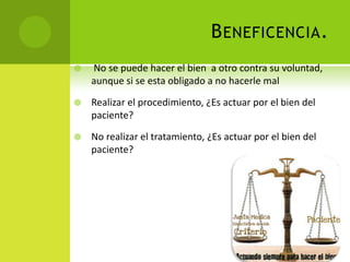 B ENEFICENCIA .
   No se puede hacer el bien a otro contra su voluntad,
    aunque si se esta obligado a no hacerle mal

   Realizar el procedimiento, ¿Es actuar por el bien del
    paciente?

   No realizar el tratamiento, ¿Es actuar por el bien del
    paciente?
 