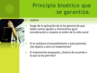Principio bioético que
               se garantiza.
   Justicia
   Surge de la aplicación de la ley general de que
    todos somos iguales y merecemos igual
    consideración y respeto al orden de la vida social


   Si se realizara el procedimiento a este paciente,
    ¿Se dejaría a otro sin tratamiento?
   El tratamiento propuesto, ¿Estaría de acuerdo a
    lo que la ley permite?
 