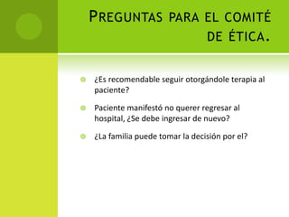 P REGUNTAS PARA EL COMITÉ
                    DE ÉTICA .


   ¿Es recomendable seguir otorgándole terapia al
    paciente?

   Paciente manifestó no querer regresar al
    hospital, ¿Se debe ingresar de nuevo?

   ¿La familia puede tomar la decisión por el?
 
