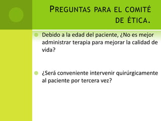 P REGUNTAS PARA EL COMITÉ
                      DE ÉTICA .
   Debido a la edad del paciente, ¿No es mejor
    administrar terapia para mejorar la calidad de
    vida?


   ¿Será conveniente intervenir quirúrgicamente
    al paciente por tercera vez?
 