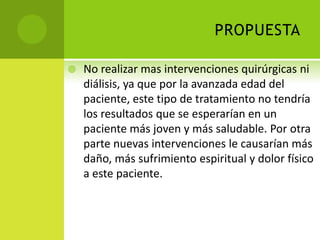 PROPUESTA

   No realizar mas intervenciones quirúrgicas ni
    diálisis, ya que por la avanzada edad del
    paciente, este tipo de tratamiento no tendría
    los resultados que se esperarían en un
    paciente más joven y más saludable. Por otra
    parte nuevas intervenciones le causarían más
    daño, más sufrimiento espiritual y dolor físico
    a este paciente.
 