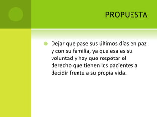 PROPUESTA


   Dejar que pase sus últimos días en paz
    y con su familia, ya que esa es su
    voluntad y hay que respetar el
    derecho que tienen los pacientes a
    decidir frente a su propia vida.
 