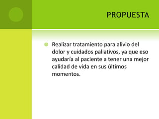 PROPUESTA


   Realizar tratamiento para alivio del
    dolor y cuidados paliativos, ya que eso
    ayudaría al paciente a tener una mejor
    calidad de vida en sus últimos
    momentos.
 