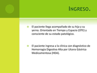 I NGRESO .

   El paciente llega acompañado de su hija y su
    yerno. Orientado en Tiempo y Espacio (OTE) y
    consciente de su estado patológico.



   El paciente ingresa a la clínica con diagnóstico de
    Hemorragia Digestiva Alta por Ulcera Gástrica
    Medicamentosa (HDA).
 