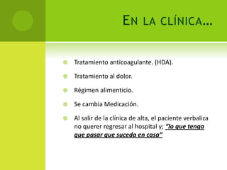 EN      LA CLÍNICA …


   Tratamiento anticoagulante. (HDA).

   Tratamiento al dolor.

   Régimen alimenticio.

   Se cambia Medicación.

   Al salir de la clínica de alta, el paciente verbaliza
    no querer regresar al hospital y; “lo que tenga
    que pasar que suceda en casa”
 