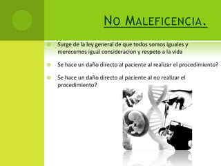 N O M ALEFICENCIA .
   Surge de la ley general de que todos somos iguales y
    merecemos igual consideracion y respeto a la vida

   Se hace un daño directo al paciente al realizar el procedimiento?

   Se hace un daño directo al paciente al no realizar el
    procedimiento?
 