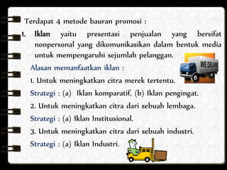 Terdapat 4 metode bauran promosi : 
1. Iklan yaitu presentasi penjualan yang bersifat 
nonpersonal yang dikomunikasikan dalam bentuk media 
untuk mempengaruhi sejumlah pelanggan. 
Alasan memanfaatkan iklan : 
1. Untuk meningkatkan citra merek tertentu. 
Strategi : (a) Iklan komparatif, (b) Iklan pengingat. 
2. Untuk meningkatkan citra dari sebuah lembaga. 
Strategi : (a) Iklan Institusional. 
3. Untuk meningkatkan citra dari sebuah industri. 
Strategi : (a) Iklan Industri. 
 