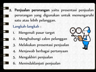 2. Penjualan perorangan yaitu presentasi penjualan 
perorangan yang digunakan untuk memengaruhi 
satu atau lebih pelanggan. 
Langkah-langkah : 
1. Mengenali pasar target 
2. Menghubungi calon pelanggan 
3. Melakukan presentasi penjualan 
4. Menjawab berbagai pertanyaan 
5. Mengakhiri penjualan 
6. Menindaklanjuti penjualan 
 