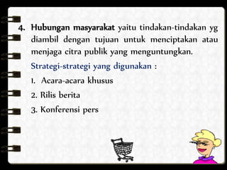 4. Hubungan masyarakat yaitu tindakan-tindakan yg 
diambil dengan tujuan untuk menciptakan atau 
menjaga citra publik yang menguntungkan. 
Strategi-strategi yang digunakan : 
1. Acara-acara khusus 
2. Rilis berita 
3. Konferensi pers 
 