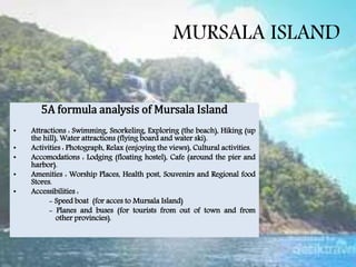 MURSALA ISLAND
5A formula analysis of Mursala Island
• Attractions : Swimming, Snorkeling, Exploring (the beach), Hiking (up
the hill), Water attractions (flying board and water ski).
• Activities : Photograph, Relax (enjoying the views), Cultural activities.
• Accomodations : Lodging (floating hostel), Cafe (around the pier and
harbor).
• Amenities : Worship Places, Health post, Souvenirs and Regional food
Stores.
• Accessibilities :
- Speed boat (for acces to Mursala Island)
- Planes and buses (for tourists from out of town and from
other provincies).
 