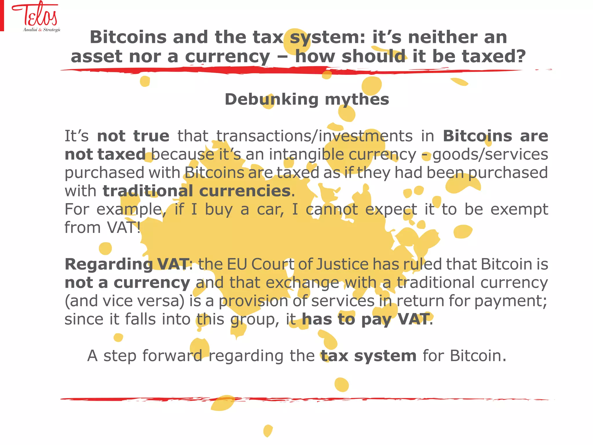 Bitcoins and the tax system: it’s neither an
asset nor a currency – how should it be taxed?
Debunking mythes
It’s not true that transactions/investments in Bitcoins are
not taxed because it’s an intangible currency - goods/services
purchased with Bitcoins are taxed as if they had been purchased
with traditional currencies.
For example, if I buy a car, I cannot expect it to be exempt
from VAT!
Regarding VAT: the EU Court of Justice has ruled that Bitcoin is
not a currency and that exchange with a traditional currency
(and vice versa) is a provision of services in return for payment;
since it falls into this group, it has to pay VAT.
A step forward regarding the tax system for Bitcoin.
 