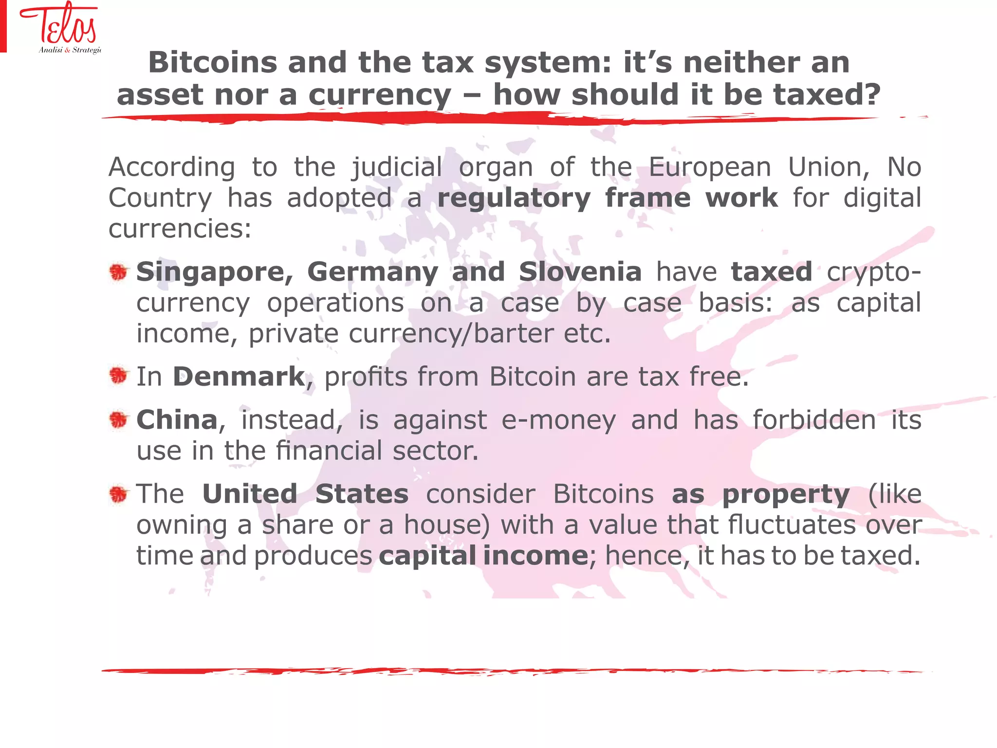 According to the judicial organ of the European Union, No
Country has adopted a regulatory frame work for digital
currencies:
Singapore, Germany and Slovenia have taxed crypto-
currency operations on a case by case basis: as capital
income, private currency/barter etc.
In Denmark, profits from Bitcoin are tax free.
China, instead, is against e-money and has forbidden its
use in the financial sector.
The United States consider Bitcoins as property (like
owning a share or a house) with a value that fluctuates over
time and produces capital income; hence, it has to be taxed.
Bitcoins and the tax system: it’s neither an
asset nor a currency – how should it be taxed?
 