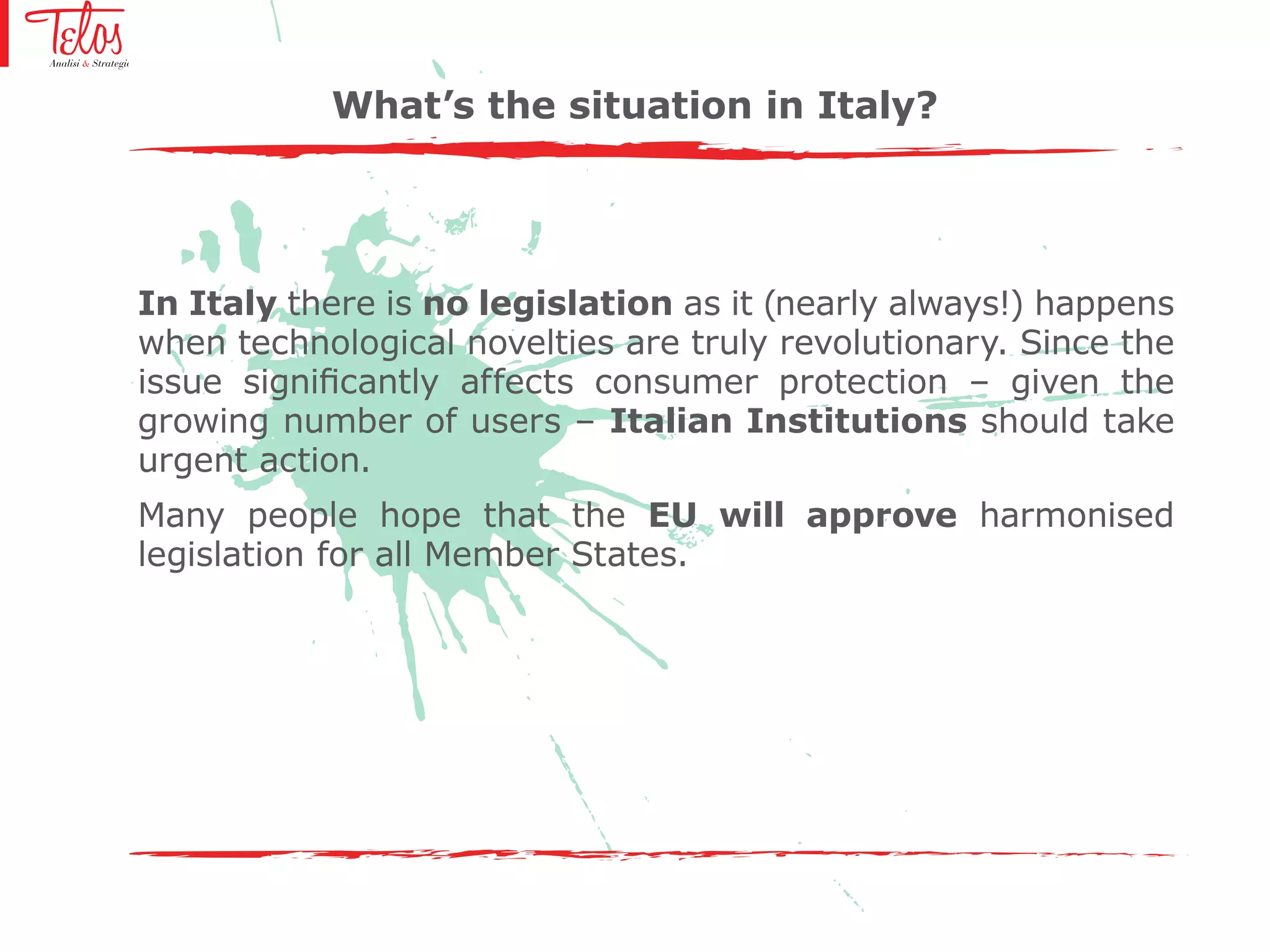 What’s the situation in Italy?
In Italy there is no legislation as it (nearly always!) happens
when technological novelties are truly revolutionary. Since the
issue significantly affects consumer protection – given the
growing number of users – Italian Institutions should take
urgent action.
Many people hope that the EU will approve harmonised
legislation for all Member States.
 