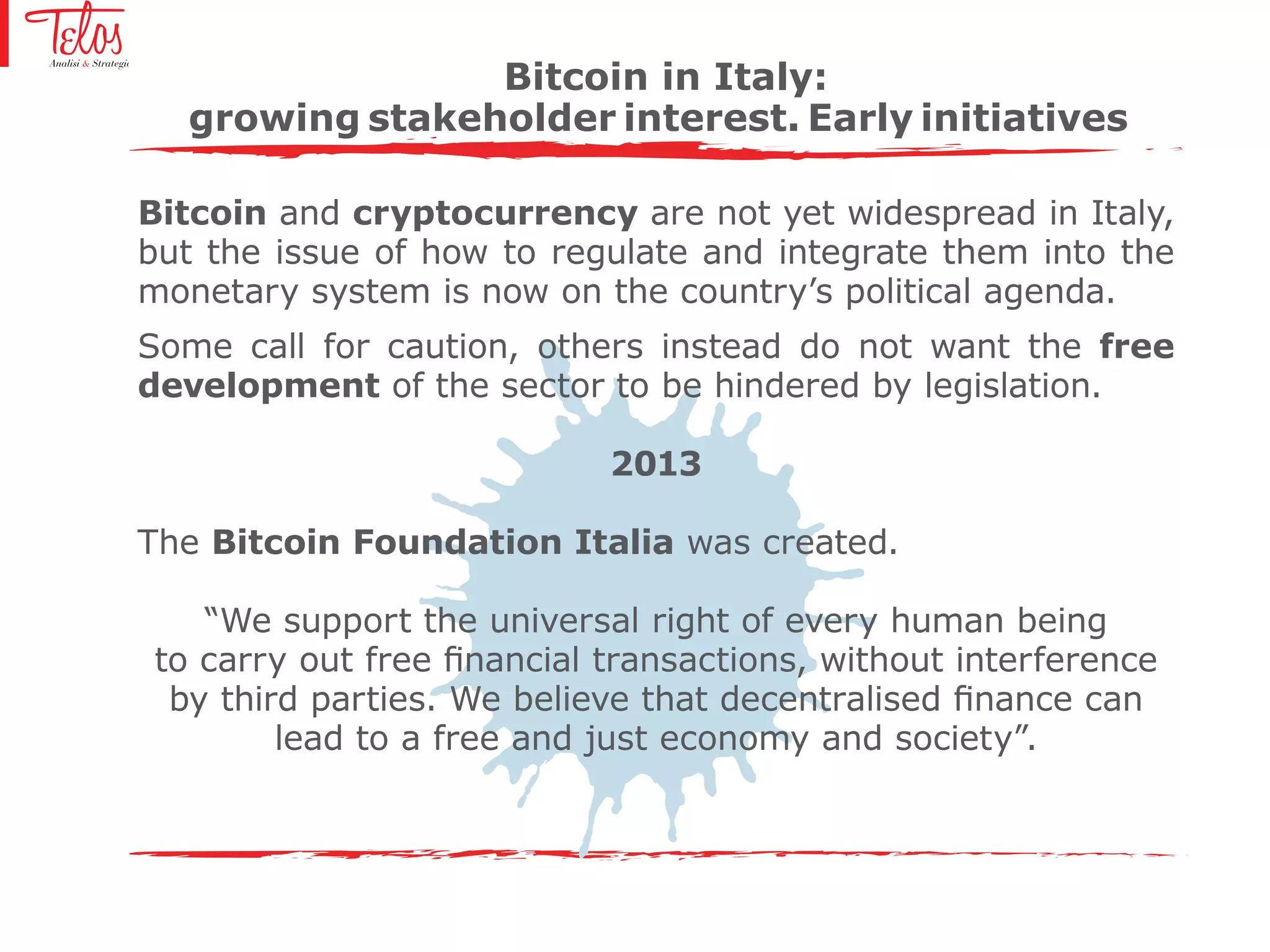 Bitcoin and cryptocurrency are not yet widespread in Italy,
but the issue of how to regulate and integrate them into the
monetary system is now on the country’s political agenda.
Some call for caution, others instead do not want the free
development of the sector to be hindered by legislation.
2013
The Bitcoin Foundation Italia was created.
“We support the universal right of every human being
to carry out free financial transactions, without interference
by third parties. We believe that decentralised finance can
lead to a free and just economy and society”.
Bitcoin in Italy:
growing stakeholder interest. Early initiatives
 