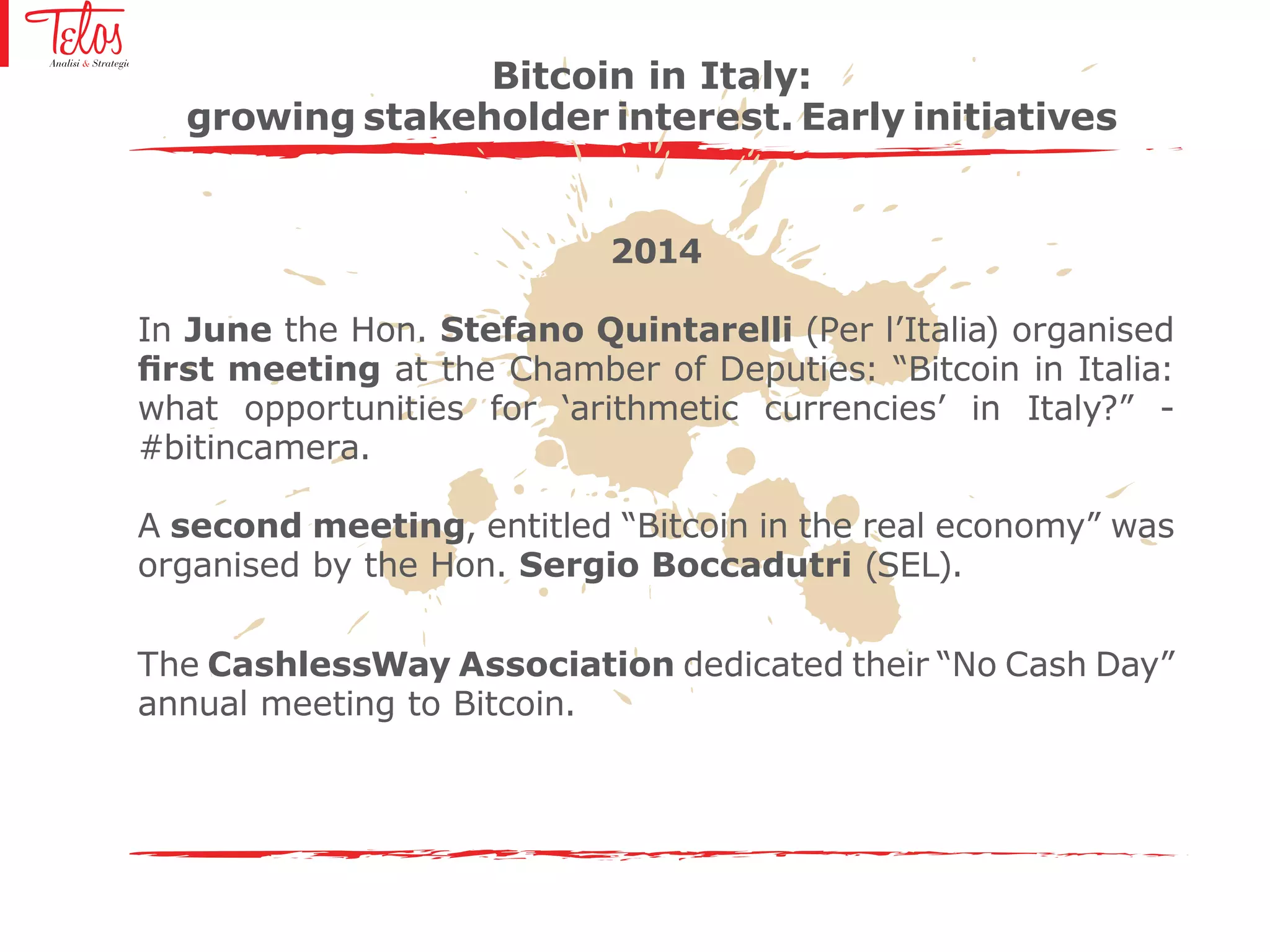 2014
In June the Hon. Stefano Quintarelli (Per l’Italia) organised
first meeting at the Chamber of Deputies: “Bitcoin in Italia:
what opportunities for ‘arithmetic currencies’ in Italy?” -
#bitincamera.
A second meeting, entitled “Bitcoin in the real economy” was
organised by the Hon. Sergio Boccadutri (SEL).
The CashlessWay Association dedicated their “No Cash Day”
annual meeting to Bitcoin.
Bitcoin in Italy:
growing stakeholder interest. Early initiatives
 