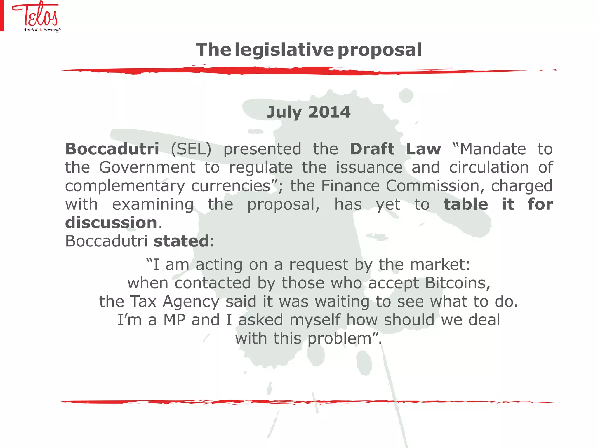 July 2014
Boccadutri (SEL) presented the Draft Law “Mandate to
the Government to regulate the issuance and circulation of
complementary currencies”; the Finance Commission, charged
with examining the proposal, has yet to table it for
discussion.
Boccadutri stated:
“I am acting on a request by the market:
when contacted by those who accept Bitcoins,
the Tax Agency said it was waiting to see what to do.
I’m a MP and I asked myself how should we deal
with this problem”.
The legislative proposal
 