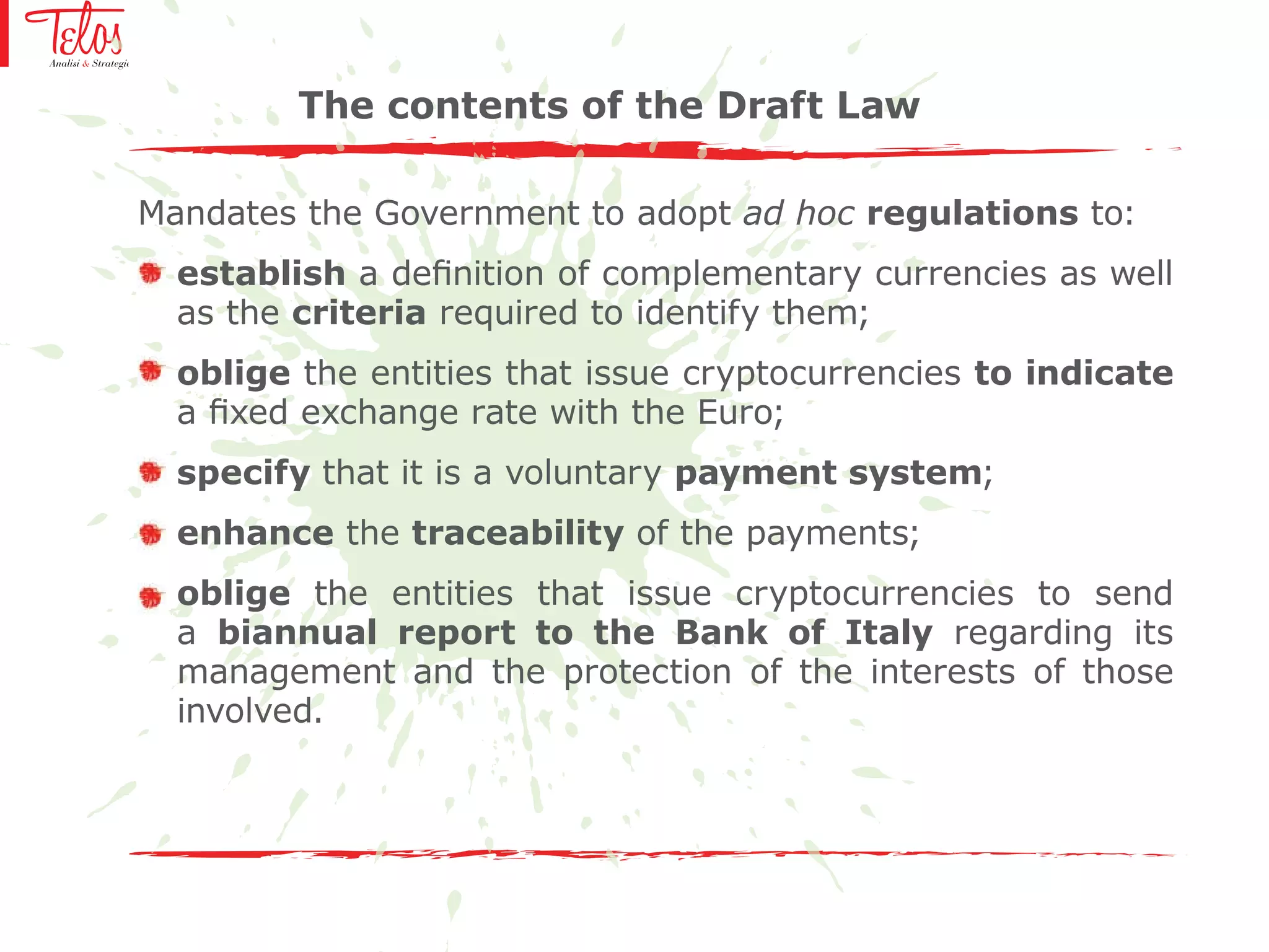 Mandates the Government to adopt ad hoc regulations to:
establish a definition of complementary currencies as well
as the criteria required to identify them;
oblige the entities that issue cryptocurrencies to indicate
a fixed exchange rate with the Euro;
specify that it is a voluntary payment system;
enhance the traceability of the payments;
oblige the entities that issue cryptocurrencies to send
a biannual report to the Bank of Italy regarding its
management and the protection of the interests of those
involved.
The contents of the Draft Law
 