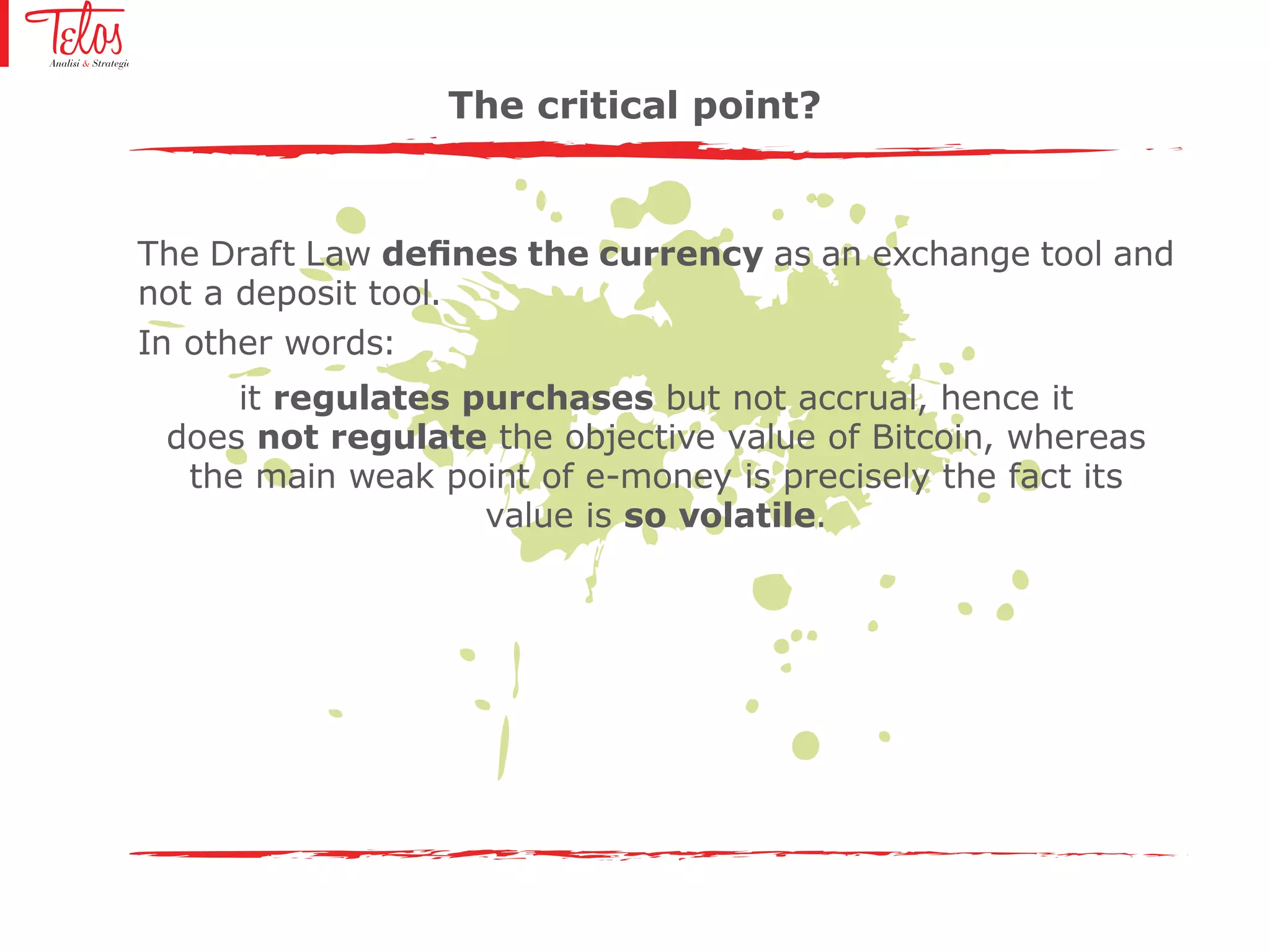 The Draft Law defines the currency as an exchange tool and
not a deposit tool.
In other words:
it regulates purchases but not accrual, hence it
does not regulate the objective value of Bitcoin, whereas
the main weak point of e-money is precisely the fact its
value is so volatile.
The critical point?
 