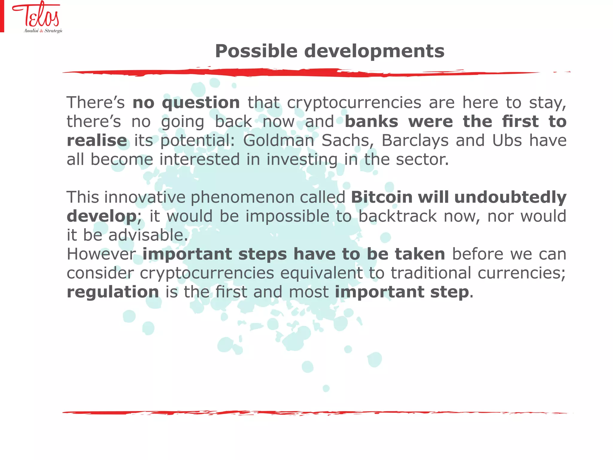 There’s no question that cryptocurrencies are here to stay,
there’s no going back now and banks were the first to
realise its potential: Goldman Sachs, Barclays and Ubs have
all become interested in investing in the sector.
This innovative phenomenon called Bitcoin will undoubtedly
develop; it would be impossible to backtrack now, nor would
it be advisable.
However important steps have to be taken before we can
consider cryptocurrencies equivalent to traditional currencies;
regulation is the first and most important step.
Possible developments
 