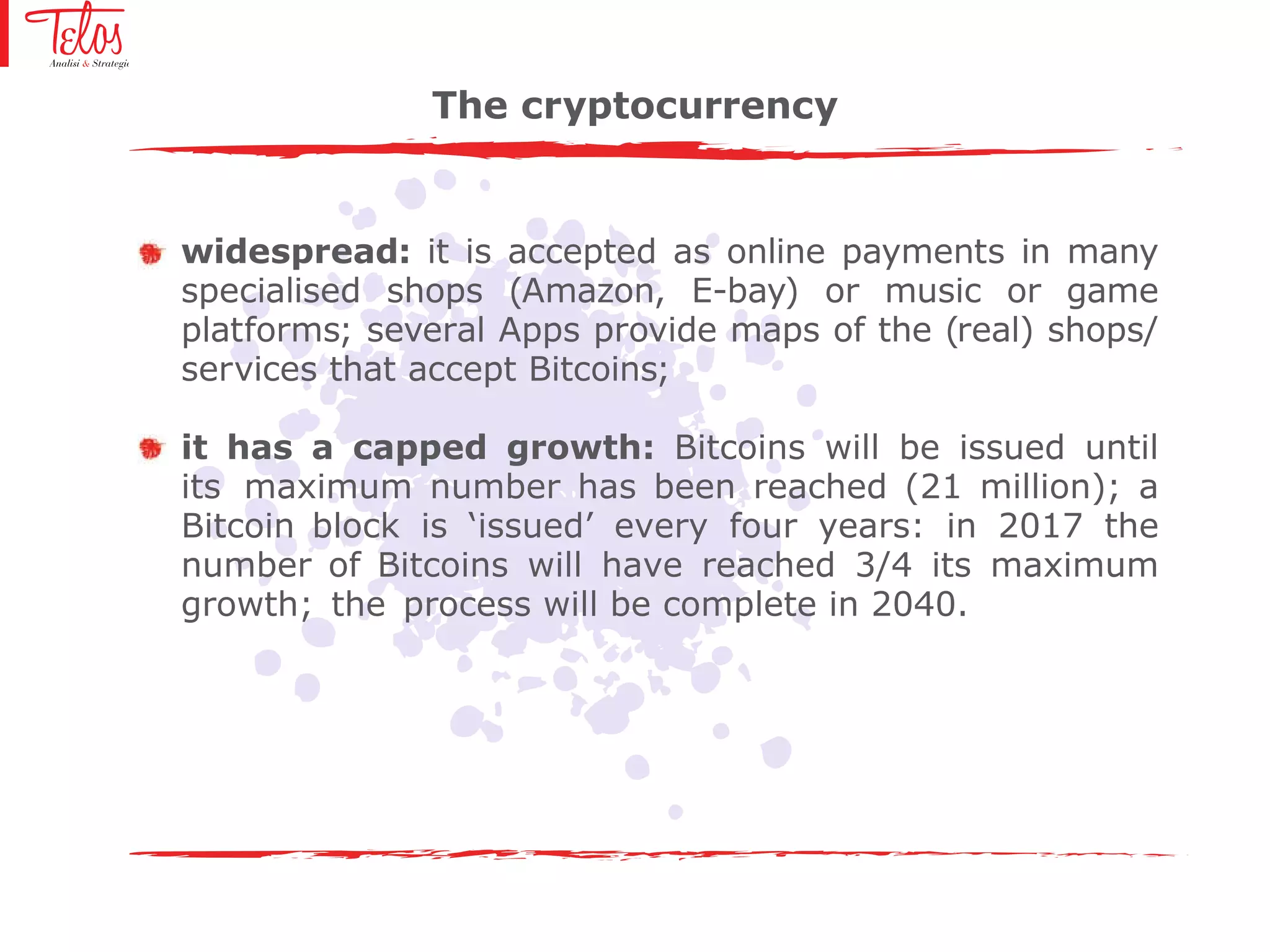 widespread: it is accepted as online payments in many
specialised shops (Amazon, E-bay) or music or game
platforms; several Apps provide maps of the (real) shops/
services that accept Bitcoins;
it has a capped growth: Bitcoins will be issued until
its maximum number has been reached (21 million); a
Bitcoin block is ‘issued’ every four years: in 2017 the
number of Bitcoins will have reached 3/4 its maximum
growth; the process will be complete in 2040.
The cryptocurrency
 