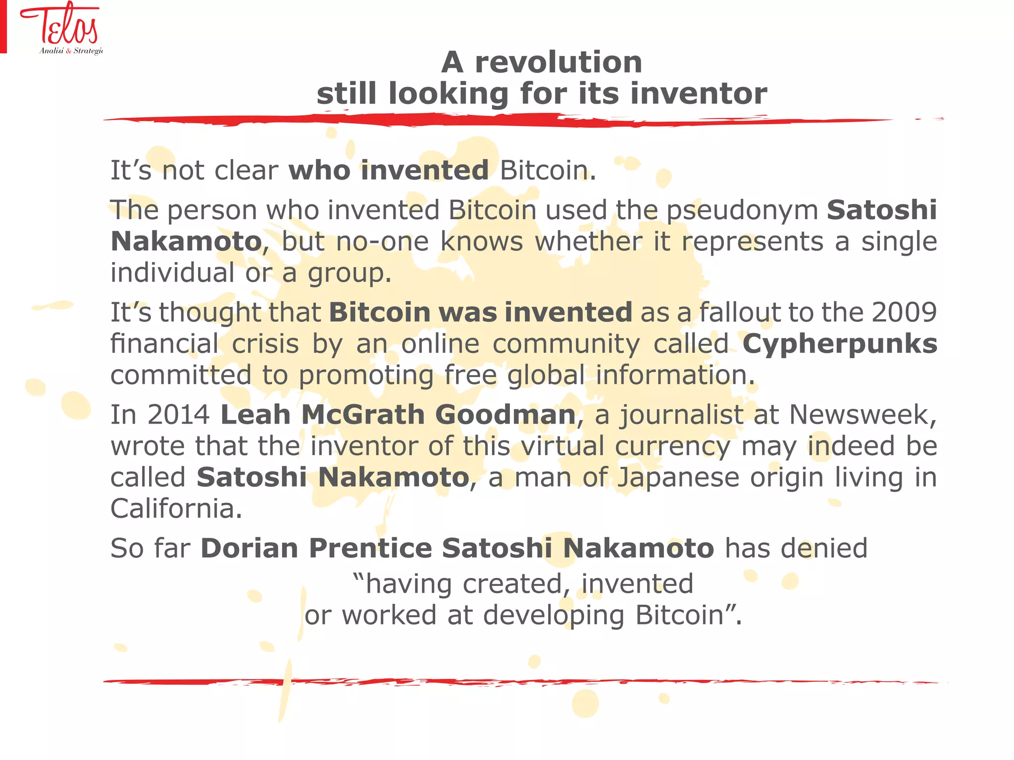 A revolution
still looking for its inventor
It’s not clear who invented Bitcoin.
The person who invented Bitcoin used the pseudonym Satoshi
Nakamoto, but no-one knows whether it represents a single
individual or a group.
It’s thought that Bitcoin was invented as a fallout to the 2009
financial crisis by an online community called Cypherpunks
committed to promoting free global information.
In 2014 Leah McGrath Goodman, a journalist at Newsweek,
wrote that the inventor of this virtual currency may indeed be
called Satoshi Nakamoto, a man of Japanese origin living in
California.
So far Dorian Prentice Satoshi Nakamoto has denied
“having created, invented
or worked at developing Bitcoin”.
 