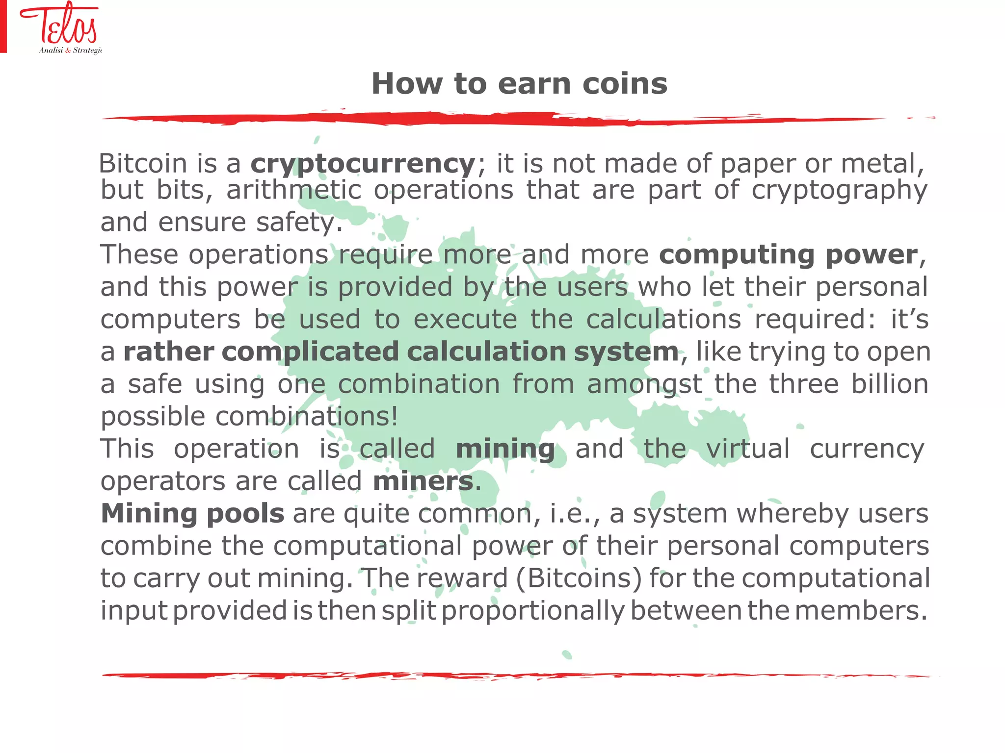 Bitcoin is a cryptocurrency; it is not made of paper or metal,
but bits, arithmetic operations that are part of cryptography
and ensure safety.
These operations require more and more computing power,
and this power is provided by the users who let their personal
computers be used to execute the calculations required: it’s
a rather complicated calculation system, like trying to open
a safe using one combination from amongst the three billion
possible combinations!
This operation is called mining and the virtual currency
operators are called miners.
Mining pools are quite common, i.e., a system whereby users
combine the computational power of their personal computers
to carry out mining. The reward (Bitcoins) for the computational
input providedis thensplit proportionallybetweenthemembers.
How to earn coins
 