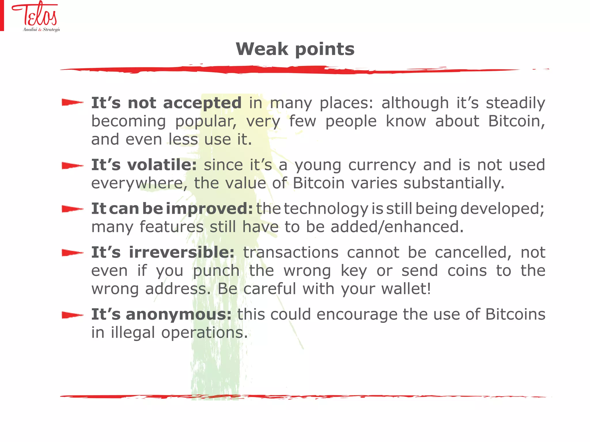 It’s not accepted in many places: although it’s steadily
becoming popular, very few people know about Bitcoin,
and even less use it.
It’s volatile: since it’s a young currency and is not used
everywhere, the value of Bitcoin varies substantially.
Itcanbeimproved:the technology is still being developed;
many features still have to be added/enhanced.
It’s irreversible: transactions cannot be cancelled, not
even if you punch the wrong key or send coins to the
wrong address. Be careful with your wallet!
It’s anonymous: this could encourage the use of Bitcoins
in illegal operations.
Weak points
 