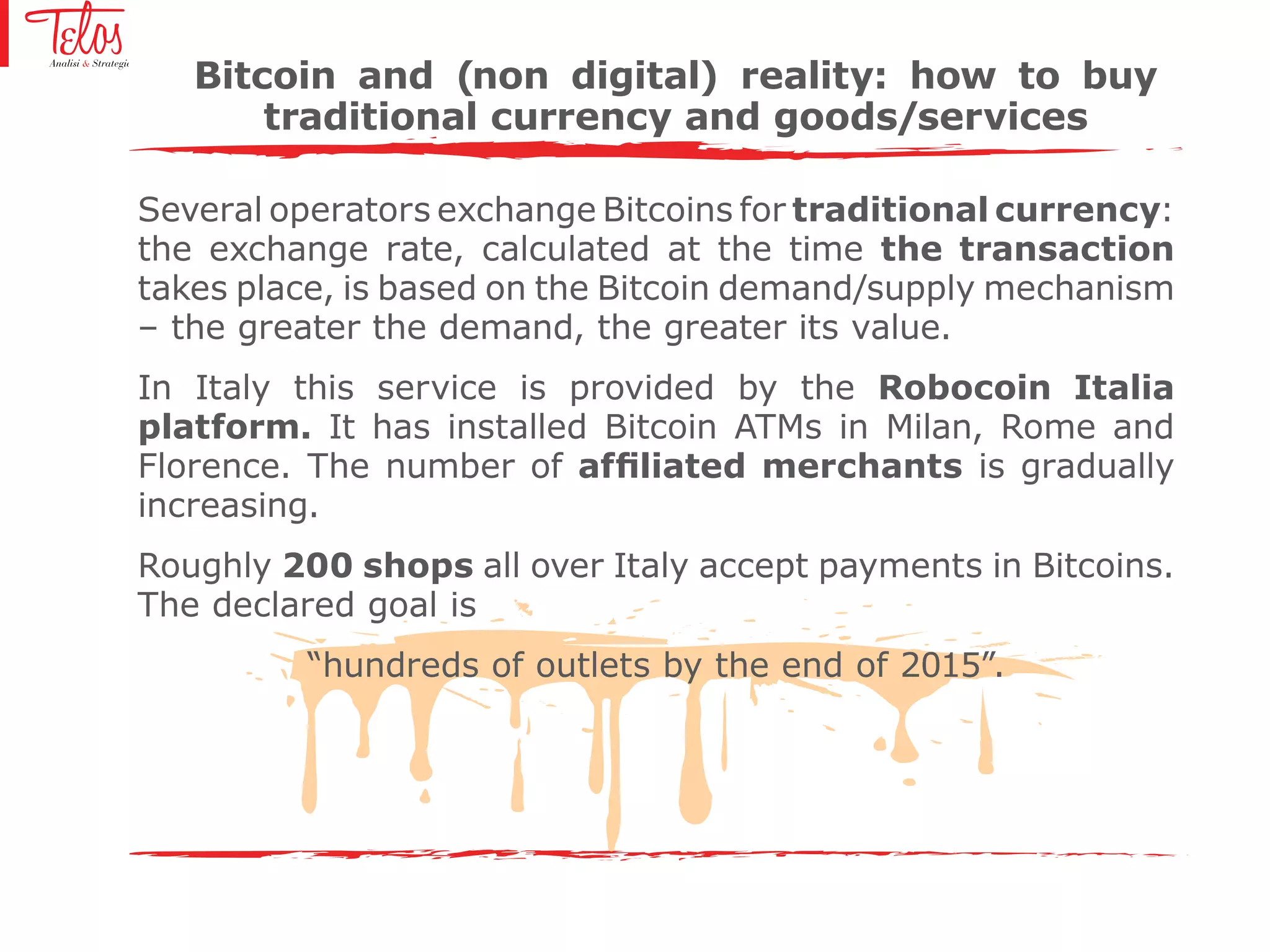 Several operators exchange Bitcoins for traditional currency:
the exchange rate, calculated at the time the transaction
takes place, is based on the Bitcoin demand/supply mechanism
– the greater the demand, the greater its value.
In Italy this service is provided by the Robocoin Italia
platform. It has installed Bitcoin ATMs in Milan, Rome and
Florence. The number of affiliated merchants is gradually
increasing.
Roughly 200 shops all over Italy accept payments in Bitcoins.
The declared goal is
“hundreds of outlets by the end of 2015”.
Bitcoin and (non digital) reality: how to buy
traditional currency and goods/services
 