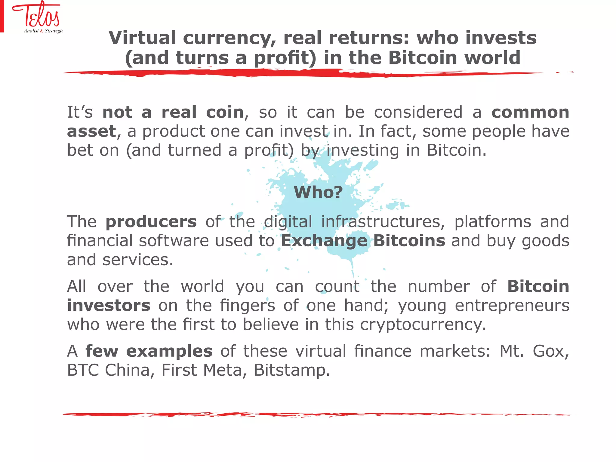 It’s not a real coin, so it can be considered a common
asset, a product one can invest in. In fact, some people have
bet on (and turned a profit) by investing in Bitcoin.
Who?
The producers of the digital infrastructures, platforms and
financial software used to Exchange Bitcoins and buy goods
and services.
All over the world you can count the number of Bitcoin
investors on the fingers of one hand; young entrepreneurs
who were the first to believe in this cryptocurrency.
A few examples of these virtual finance markets: Mt. Gox,
BTC China, First Meta, Bitstamp.
Virtual currency, real returns: who invests
(and turns a profit) in the Bitcoin world
 