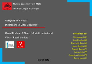 Mumbai Education Trust (MET)
The MET League of Colleges

A Report on Critical
Disclosure in Offer Document

Case Studies of Bharti Infratel Limited and

Presented by:

V Mart Retail Limited

Nitin Agarwal (61)
Amit Chauhan(63)
Shanmukh Dave (65)
Laxmi Dodeja (69)
Rupesh Gajare (71)
Veena Jirafe (77)

Yashashree Kokate (79)
Bonnie Lobo (81)

March 2013

 