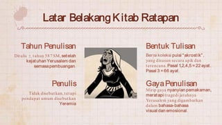 Latar BelakangKitab Ratapan
Berisi koleksi puisi “akrostik”,
yang disusun secara apik dan
terencana.Pasal 1,2,4,5 = 22 aya...
