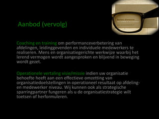 Aanbod (vervolg)

Coaching en training om performanceverbetering van
afdelingen, leidinggevenden en individuele medewerkers te
realiseren. Mens en organisatiegerichte werkwijze waarbij het
lerend vermogen wordt aangesproken en blijvend in beweging
wordt gezet.

Operationele vertaling visie/missie indien uw organisatie
behoefte heeft aan een effectieve omzetting van
organisatiedoelstellingen in operationeel resultaat op afdeling-
en medewerker niveau. Wij kunnen ook als strategische
sparringpartner fungeren als u de organisatiestrategie wilt
toetsen of herformuleren.
 