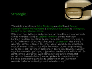 Strategie

“Vanuit de specialismes Sales, Marketing en HRM levert Bureau
Klantzicht Interim Management & Bedrijfskundig Advies op strategisch,
tactisch en operationeel niveau.
Wij maken doelstellingen en behoeften van onze klanten waar op basis
van de waardenstrategie Customer Intimacy. Bureau Klantzicht
hanteert een klant specifieke benadering en levert dienstverlening op
maat. De kern van onze aanpak bestaat uit co-creation. Met andere
woorden: samen, iedereen doet mee, vanuit verschillende disciplines,
op positieve en transparante wijze, betrokken, proces- en planmatig.
Als de (deels zelf) gevonden oplossingen door de medewerkers van uw
organisatie worden gedragen, krijgen deze een betere houdbaarheid én
zichtbaarheid voor zowel uw medewerkers als uw afnemers. Het
vertrekpunt is om de (latent) aanwezige kennis, competenties en
beleving binnen uw organisatie te vergroten en om te zetten in
concrete toekomstbestendige resultaatverbetering."
 
