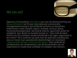 Wij zijn wij?

Eigenaar en Consultant Joàn Harms put voor de dienstverlening van
Bureau Klantzicht uit 25 jaar internationale commerciële
managementervaring in verschillende sectoren en disciplines:
ondernemer, retail, handel, export, verkoop, verhuur, bouw,
evenementenorganisatie, werving & selectie, agrarische sector en
veiligheid. Joàn denkt en handelt outside-in: "wat vindt de klant
hiervan en hoe zichtbaar (onderscheidend) is de eigen organisatie in
de markt?" Hij is continue op zoek naar de optimale vertaling van
visie en missie naar operationele doelstellingen en resultaten:
"lange termijn denken, korte termijn doen!" Joàn verbindt de
competenties van medewerkers aan de kernwaarden van de
organisatie en maakt deze zichtbaar en tastbaar voor klanten.
 