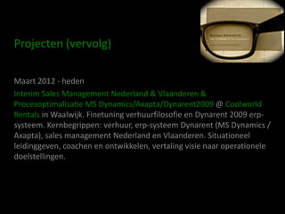 Projecten (vervolg)

Maart 2012 - heden
Interim Sales Management Nederland & Vlaanderen &
Procesoptimalisatie MS Dynamics/Axapta/Dynarent2009 @ Coolworld
Rentals in Waalwijk. Finetuning verhuurfilosofie en Dynarent 2009 erp-
systeem. Kernbegrippen: verhuur, erp-systeem Dynarent (MS Dynamics /
Axapta), sales management Nederland en Vlaanderen. Situationeel
leidinggeven, coachen en ontwikkelen, vertaling visie naar operationele
doelstellingen.
 